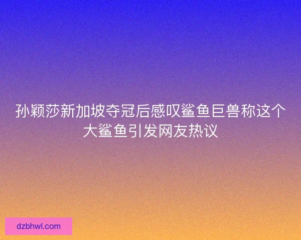 孙颖莎新加坡夺冠后感叹鲨鱼巨兽称这个大鲨鱼引发网友热议 孙颖莎新加坡夺冠后感叹鲨鱼巨兽称这个大鲨鱼引发网友热议