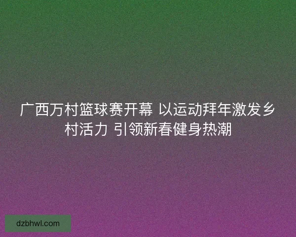 广西万村篮球赛开幕 以运动拜年激发乡村活力 引领新春健身热潮