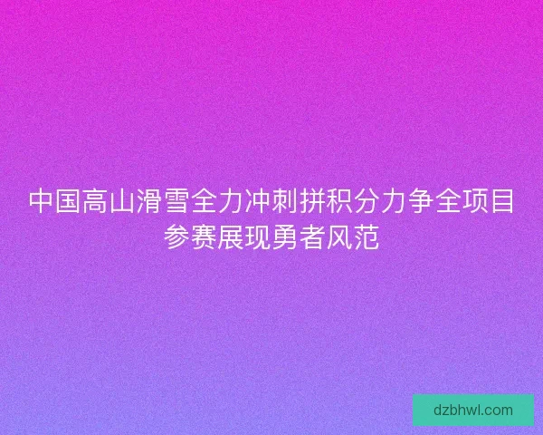 中国高山滑雪全力冲刺拼积分力争全项目参赛展现勇者风范