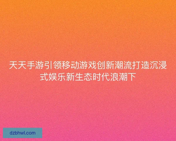 天天手游引领移动游戏创新潮流打造沉浸式娱乐新生态时代浪潮下