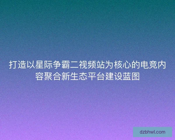 打造以星际争霸二视频站为核心的电竞内容聚合新生态平台建设蓝图