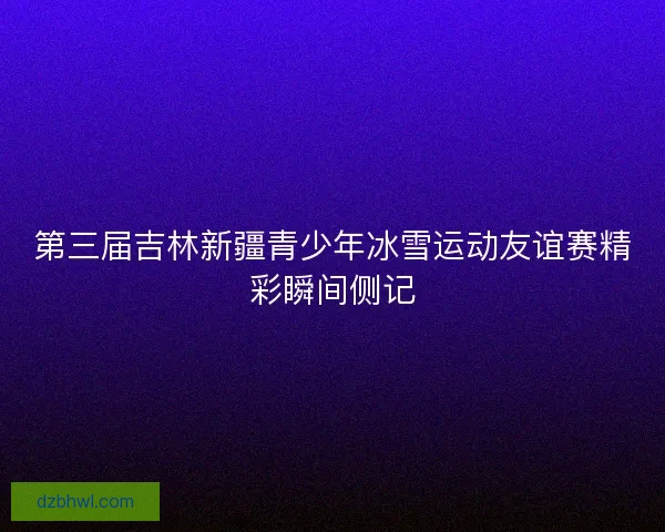 第三届吉林新疆青少年冰雪运动友谊赛精彩瞬间侧记