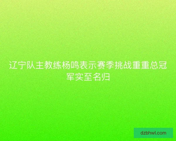 辽宁队主教练杨鸣表示赛季挑战重重总冠军实至名归